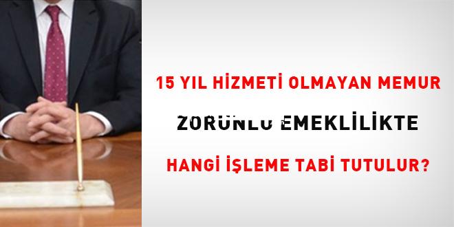 15 yıl hizmeti olmayan memur zorunlu emeklilikte hangi işleme tabi tutulur?